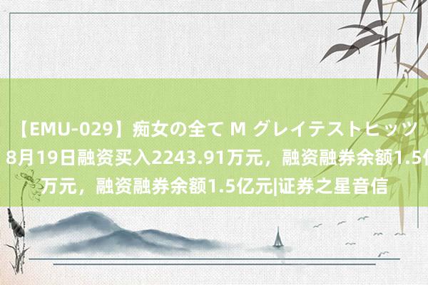 【EMU-029】痴女の全て M グレイテストヒッツ 4時間 国药一致：8月19日融资买入2243.91万元，融资融券余额1.5亿元|证券之星音信