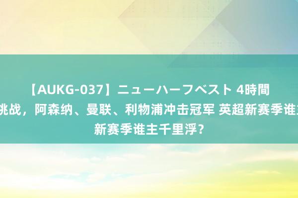 【AUKG-037】ニューハーフベスト 4時間 曼城濒临挑战，阿森纳、曼联、利物浦冲击冠军 英超新赛季谁主千里浮？