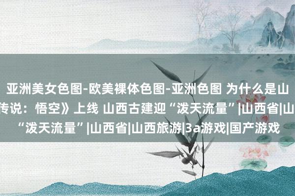 亚洲美女色图-欧美裸体色图-亚洲色图 为什么是山西？国产3A游戏《黑传说：悟空》上线 山西古建迎“泼天流量”|山西省|山西旅游|3a游戏|国产游戏