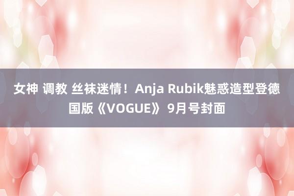 女神 调教 丝袜迷情！Anja Rubik魅惑造型登德国版《VOGUE》 9月号封面