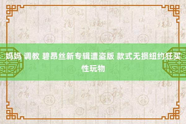 妈妈 调教 碧昂丝新专辑遭盗版 款式无损纽约狂买性玩物