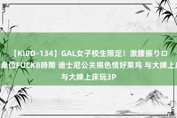 【KIBD-134】GAL女子校生限定！激腰振りロデオ騎乗位FUCK8時間 迪士尼公关揭色情好莱坞 与大牌上床玩3P