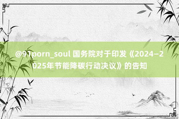 @91porn_soul 国务院对于印发《2024—2025年节能降碳行动决议》的告知