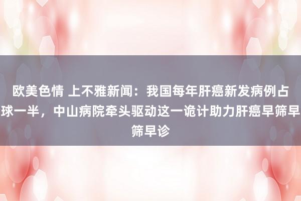 欧美色情 上不雅新闻：我国每年肝癌新发病例占全球一半，中山病院牵头驱动这一诡计助力肝癌早筛早诊