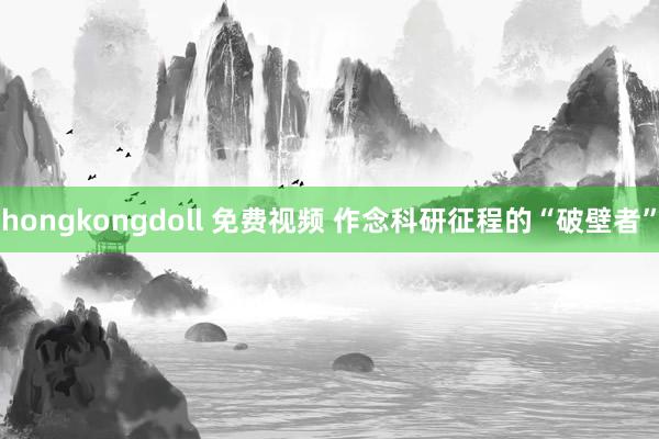 hongkongdoll 免费视频 作念科研征程的“破壁者”