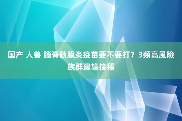 国产 人兽 腦脊髓膜炎疫苗要不要打？3類高風險族群建議接種