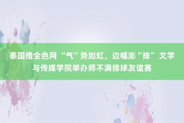 泰国撸全色网 “气”势如虹，边幅澎“排” 文学与传媒学院举办师不满排球友谊赛