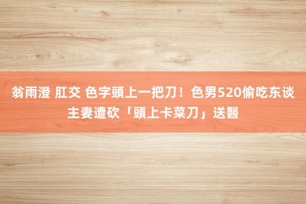 翁雨澄 肛交 色字頭上一把刀！色男520偷吃东谈主妻　遭砍「頭上卡菜刀」送醫