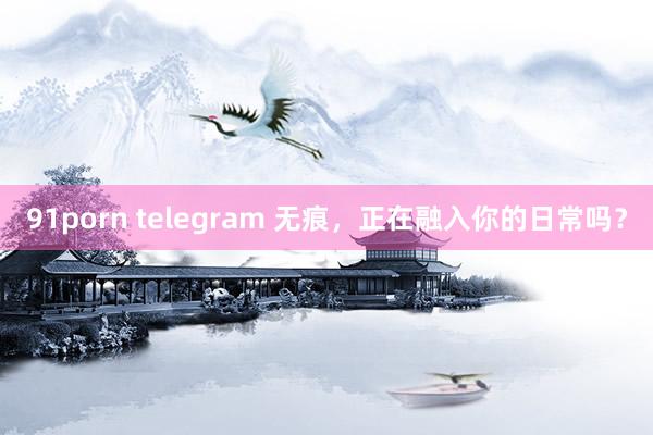91porn telegram 无痕，正在融入你的日常吗？