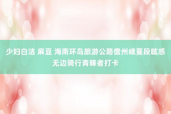 少妇白洁 麻豆 海南环岛旅游公路儋州峨蔓段眩惑无边骑行青睐者打卡