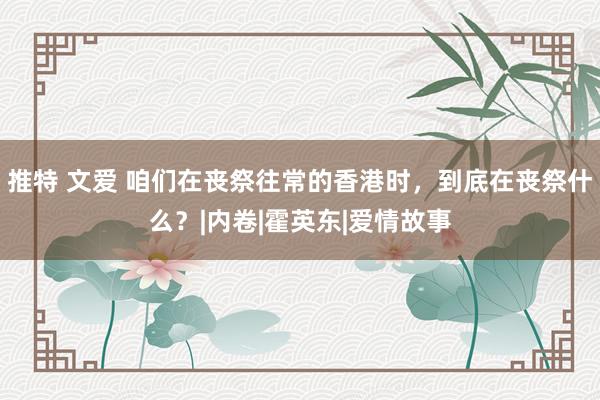 推特 文爱 咱们在丧祭往常的香港时，到底在丧祭什么？|内卷|霍英东|爱情故事