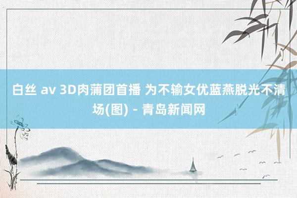 白丝 av 3D肉蒲团首播 为不输女优蓝燕脱光不清场(图)－青岛新闻网