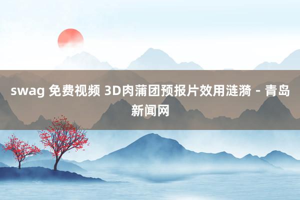 swag 免费视频 3D肉蒲团预报片效用涟漪－青岛新闻网