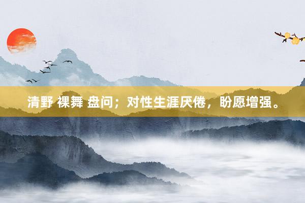 清野 裸舞 盘问;对性生涯厌倦,盼愿增强。