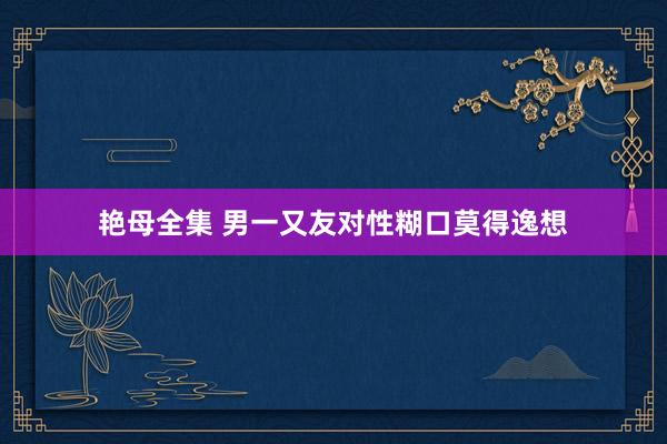 艳母全集 男一又友对性糊口莫得逸想