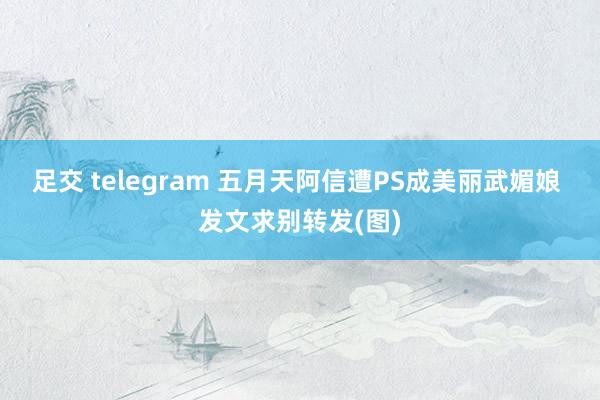 足交 telegram 五月天阿信遭PS成美丽武媚娘 发文求别转发(图)