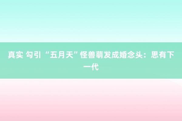 真实 勾引 “五月天”怪兽萌发成婚念头：思有下一代