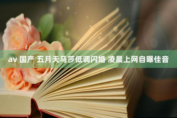 av 国产 五月天马莎低调闪婚 凌晨上网自曝佳音