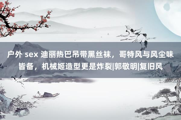 户外 sex 迪丽热巴吊带黑丝袜，哥特风与风尘味皆备，机械姬造型更是炸裂|郭敬明|复旧风