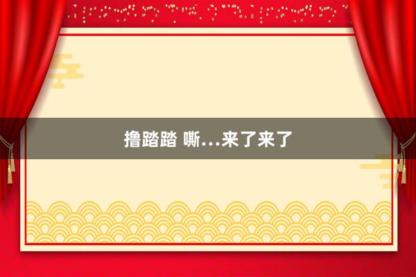 撸踏踏 嘶…来了来了