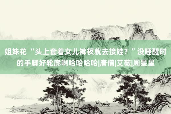 姐妹花 “头上套着女儿裤衩就去接娃？”没睡醒时的手脚好轮廓啊哈哈哈哈|唐僧|艾薇|周星星