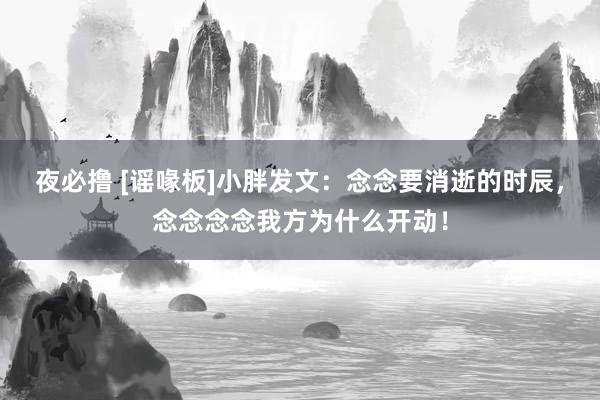 夜必撸 [谣喙板]小胖发文：念念要消逝的时辰，念念念念我方为什么开动！