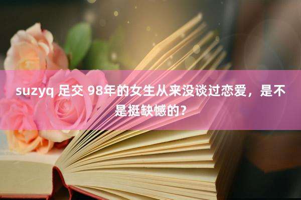 suzyq 足交 98年的女生从来没谈过恋爱,是不是挺缺憾的?