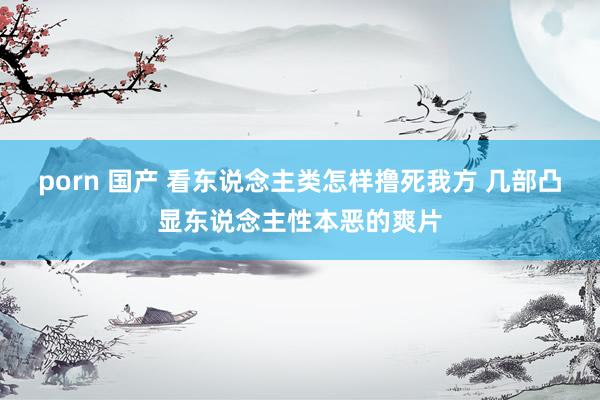 porn 国产 看东说念主类怎样撸死我方 几部凸显东说念主性本恶的爽片