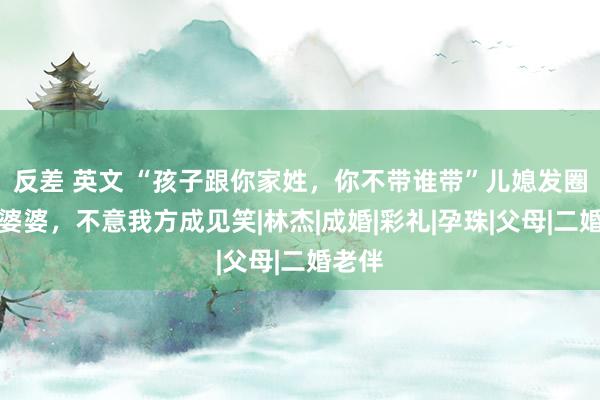 反差 英文 “孩子跟你家姓，你不带谁带”儿媳发圈声讨婆婆，不意我方成见笑|林杰|成婚|彩礼|孕珠|父母|二婚老伴