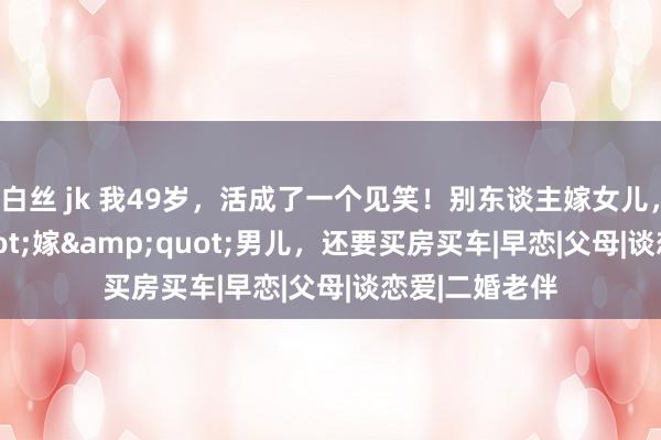 白丝 jk 我49岁，活成了一个见笑！别东谈主嫁女儿，我&quot;嫁&quot;男儿，还要买房买车|早恋|父母|谈恋爱|二婚老伴