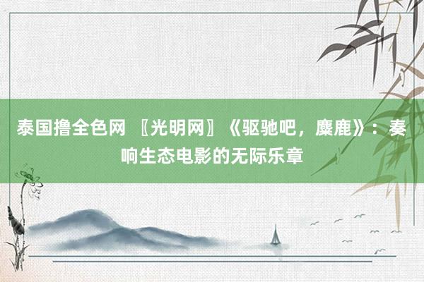 泰国撸全色网 〖光明网〗《驱驰吧，麋鹿》：奏响生态电影的无际乐章