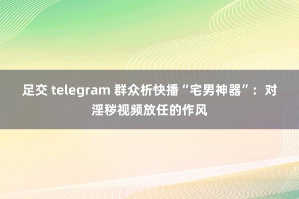 足交 telegram 群众析快播“宅男神器”：对淫秽视频放任的作风
