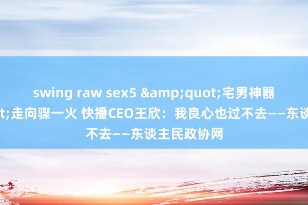 swing raw sex5 &quot;宅男神器&quot;走向骤一火 快播CEO王欣：我良心也过不去——东谈主民政协网