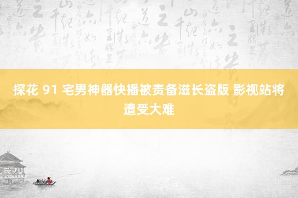 探花 91 宅男神器快播被责备滋长盗版 影视站将遭受大难
