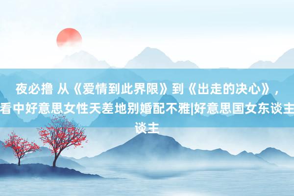 夜必撸 从《爱情到此界限》到《出走的决心》，看中好意思女性天差地别婚配不雅|好意思国女东谈主