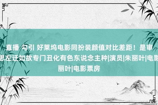直播 勾引 好莱坞电影同扮装颜值对比差距！是审好意思左迁如故专门丑化有色东说念主种|演员|朱丽叶|电影票房