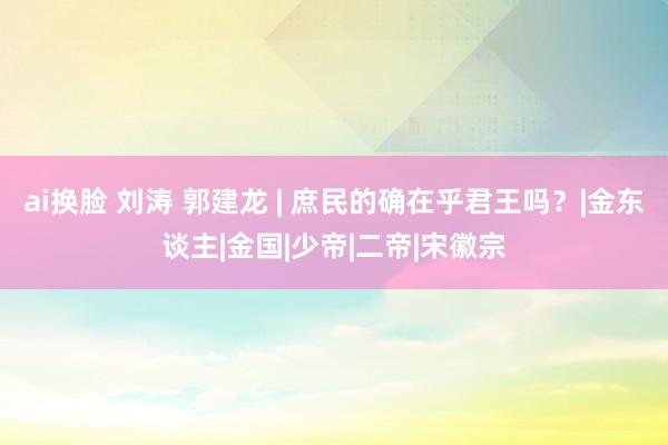 ai换脸 刘涛 郭建龙 | 庶民的确在乎君王吗？|金东谈主|金国|少帝|二帝|宋徽宗