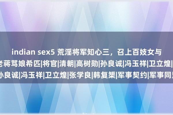 indian sex5 荒淫将军知心三，召上百妓女与士兵在操场肉搏，气得老蒋骂娘希匹|将官|清朝|高树勋|孙良诚|冯玉祥|卫立煌|张学良|韩复榘|军事契约|军事同盟
