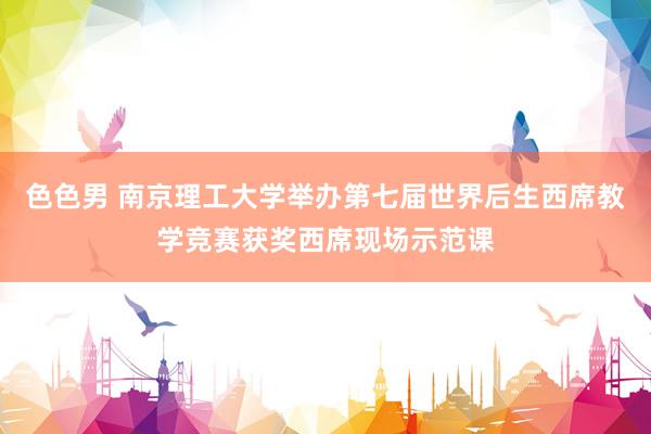 色色男 南京理工大学举办第七届世界后生西席教学竞赛获奖西席现场示范课