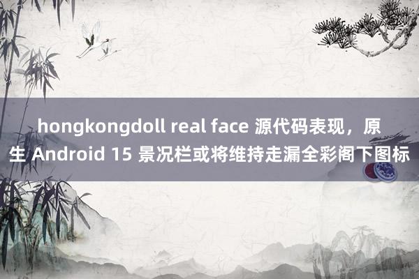 hongkongdoll real face 源代码表现，原生 Android 15 景况栏或将维持走漏全彩阁下图标