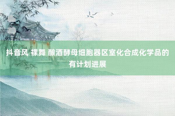 抖音风 裸舞 酿酒酵母细胞器区室化合成化学品的有计划进展