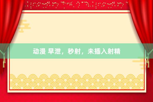 动漫 早泄,秒射,未插入射精