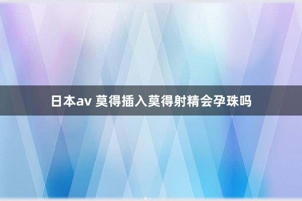 日本av 莫得插入莫得射精会孕珠吗
