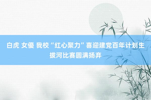 白虎 女優 我校“红心聚力”喜迎建党百年计划生拔河比赛圆满扬弃