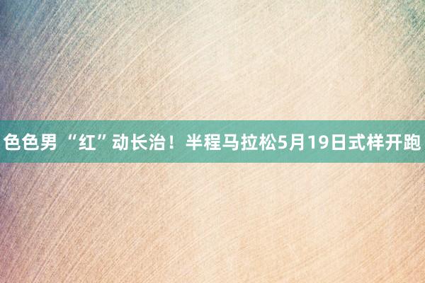色色男 “红”动长治！半程马拉松5月19日式样开跑