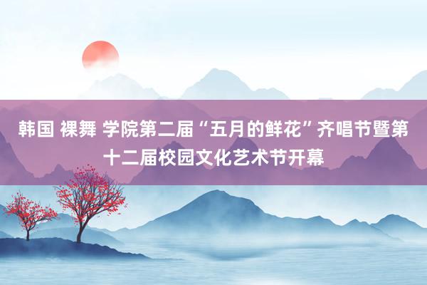 韩国 裸舞 学院第二届“五月的鲜花”齐唱节暨第十二届校园文化艺术节开幕