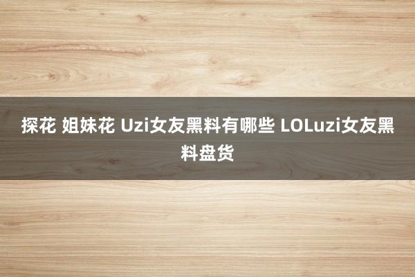 探花 姐妹花 Uzi女友黑料有哪些 LOLuzi女友黑料盘货