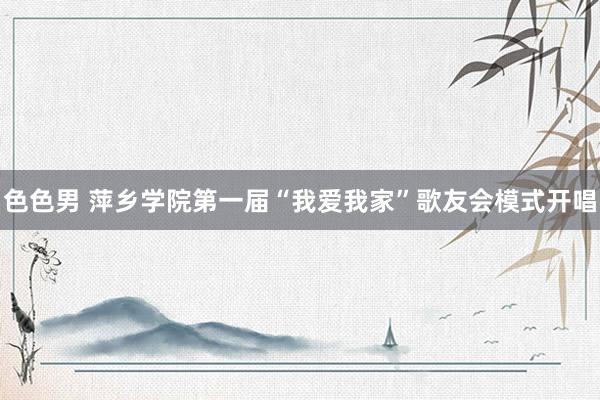 色色男 萍乡学院第一届“我爱我家”歌友会模式开唱