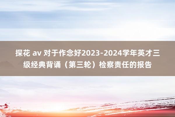探花 av 对于作念好2023-2024学年英才三级经典背诵（第三轮）检察责任的报告
