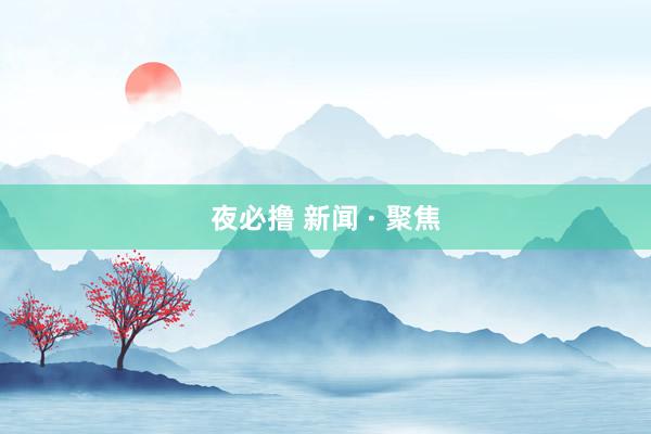 夜必撸 新闻 · 聚焦